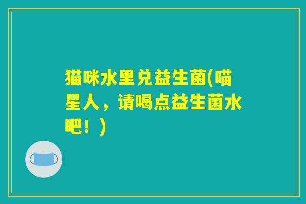 猫咪水里兑益生菌(喵星人,请喝点益生菌水吧!) 猫咪水里兑益生菌(喵星人,请喝点益生菌水吧!)