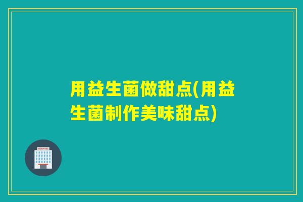 用益生菌做甜点(用益生菌制作美味甜点)