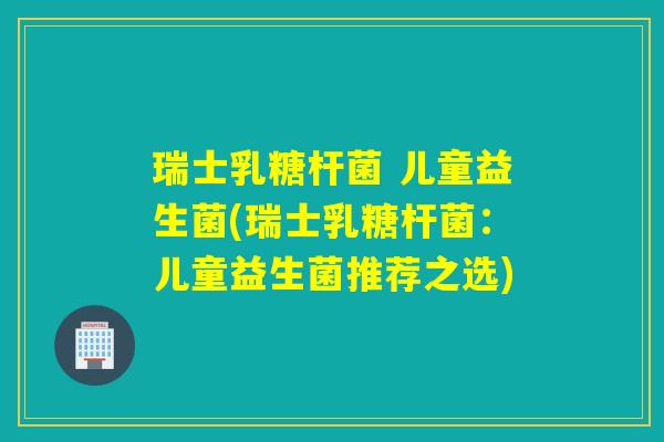 瑞士乳糖杆菌 儿童益生菌(瑞士乳糖杆菌：儿童益生菌推荐之选)