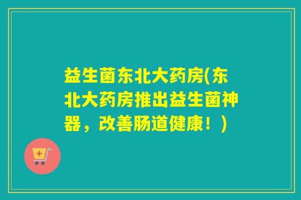 益生菌东北大药房(东北大药房推出益生菌神器，改善肠道健康！)