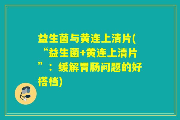 益生菌与黄连上清片(“益生菌+黄连上清片”：缓解胃肠问题的好搭档)