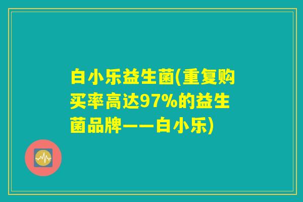 白小乐益生菌(重复购买率高达97%的益生菌品牌——白小乐) 白小乐益生菌(重复购买率高达97%的益生菌品牌——白小乐)