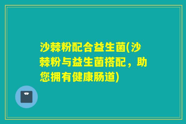 沙棘粉配合益生菌(沙棘粉与益生菌搭配，助您拥有健康肠道)