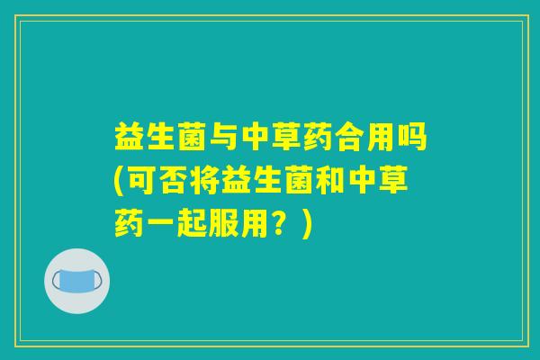 益生菌与中草药合用吗(可否将益生菌和中草药一起服用？)