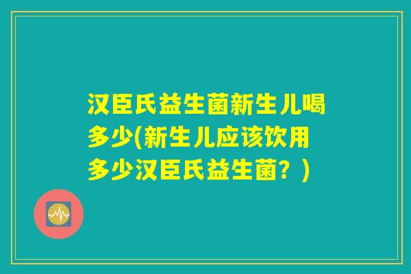 汉臣氏益生菌新生儿喝多少(新生儿应该饮用多少汉臣氏益生菌?) 汉臣氏益生菌新生儿喝多少(新生儿应该饮用多少汉臣氏益生菌?)