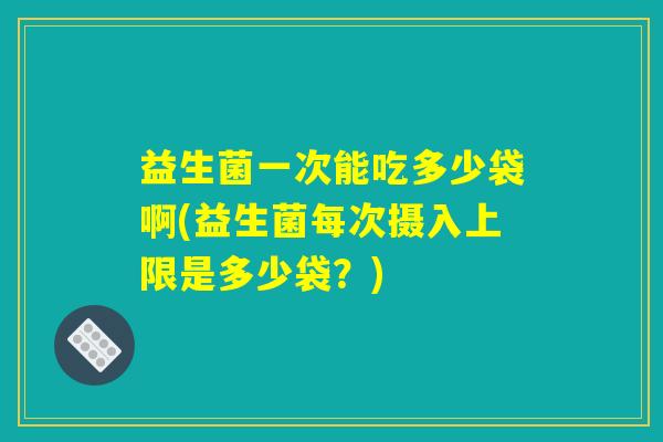 益生菌一次能吃多少袋啊(益生菌每次摄入上限是多少袋？)