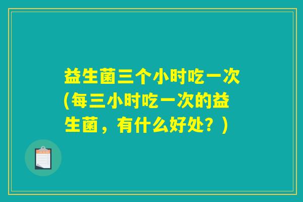 益生菌三个小时吃一次(每三小时吃一次的益生菌,有什么好处?) 益生菌三个小时吃一次(每三小时吃一次的益生菌,有什么好处?)