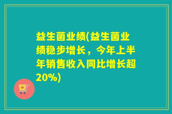 益生菌业绩(益生菌业绩稳步增长,今年上半年销售收入同比增长超20%) 益生菌业绩(益生菌业绩稳步增长,今年上半年销售收入同比增长超20%)