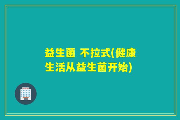 益生菌 不拉式(健康生活从益生菌开始) 益生菌 不拉式(健康生活从益生菌开始)