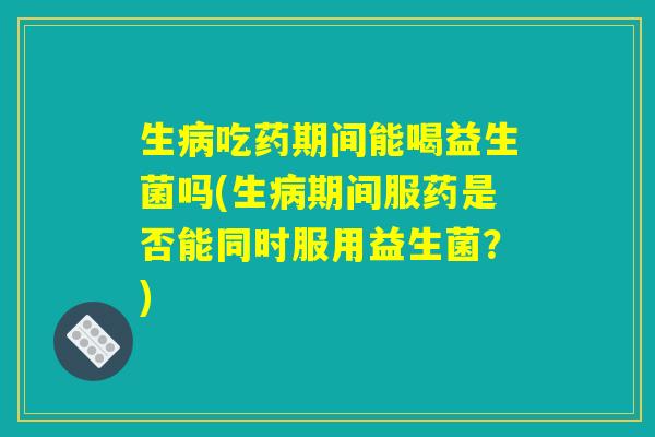 生病吃药期间能喝益生菌吗(生病期间服药是否能同时服用益生菌？)
