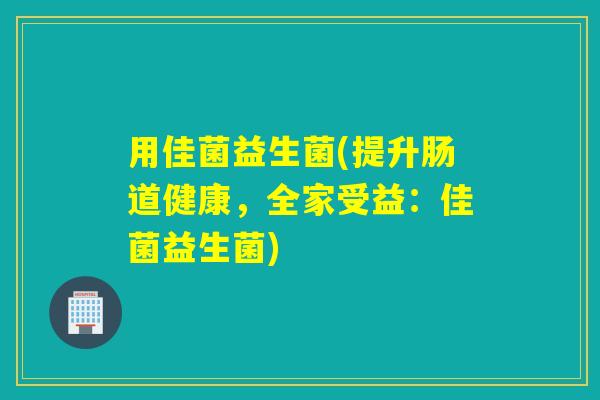 用佳菌益生菌(提升肠道健康,全家受益:佳菌益生菌) 用佳菌益生菌(提升肠道健康,全家受益:佳菌益生菌)