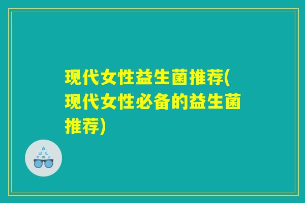 现代女性益生菌推荐(现代女性必备的益生菌推荐)