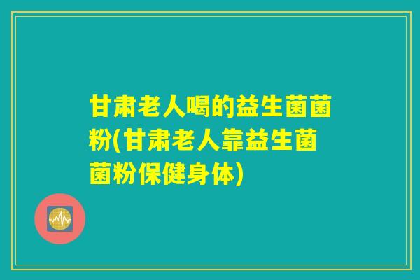 甘肃老人喝的益生菌菌粉(甘肃老人靠益生菌菌粉保健身体)