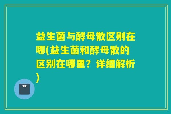 益生菌与酵母散区别在哪(益生菌和酵母散的区别在哪里？详细解析)