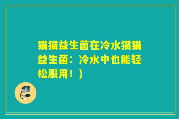 猫猫益生菌在冷水猫猫益生菌：冷水中也能轻松服用！)