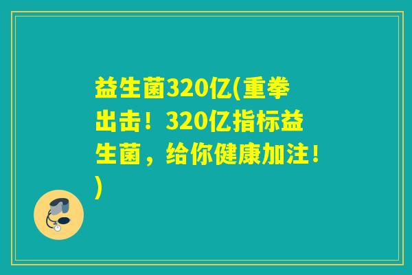 益生菌320亿(重拳出击！320亿指标益生菌，给你健康加注！)