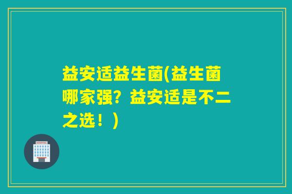 益安适益生菌(益生菌哪家强?益安适是不二之选!) 益安适益生菌(益生菌哪家强?益安适是不二之选!)