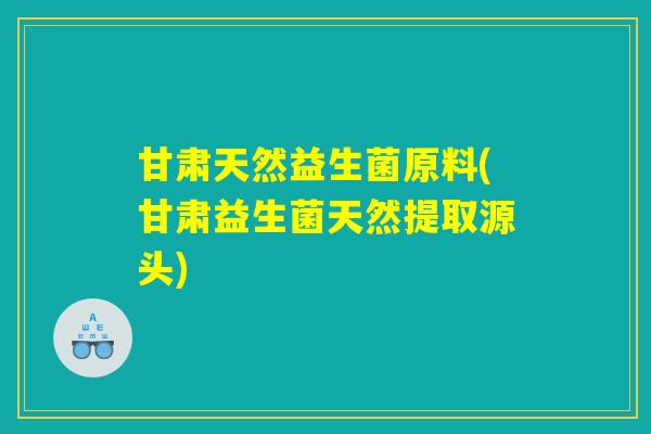 甘肃天然益生菌原料(甘肃益生菌天然提取源头)