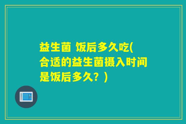 益生菌 饭后多久吃(合适的益生菌摄入时间是饭后多久？)