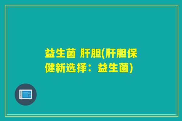 益生菌 肝胆(肝胆保健新选择：益生菌)