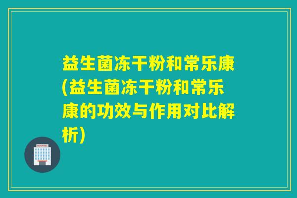 益生菌冻干粉和常乐康(益生菌冻干粉和常乐康的功效与作用对比解析)