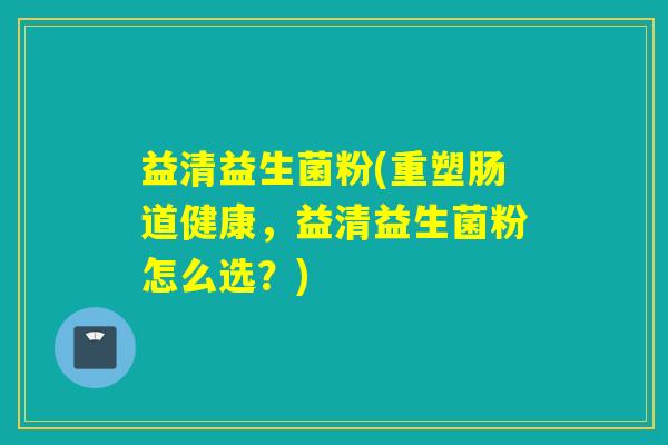 益清益生菌粉(重塑肠道健康,益清益生菌粉怎么选?) 益清益生菌粉(重塑肠道健康,益清益生菌粉怎么选?)