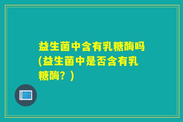 益生菌中含有乳糖酶吗(益生菌中是否含有乳糖酶？)