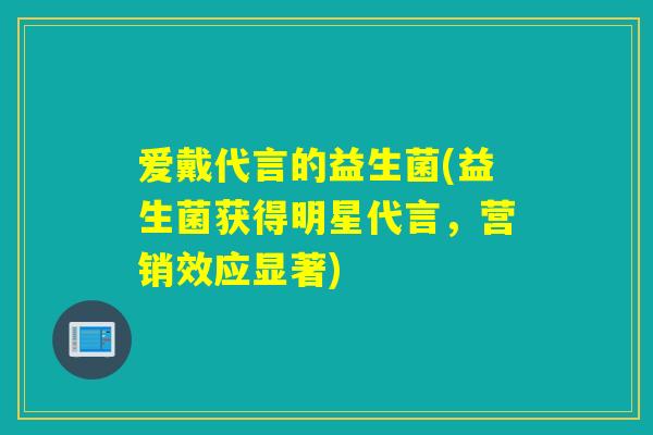 爱戴代言的益生菌(益生菌获得明星代言，营销效应显著)