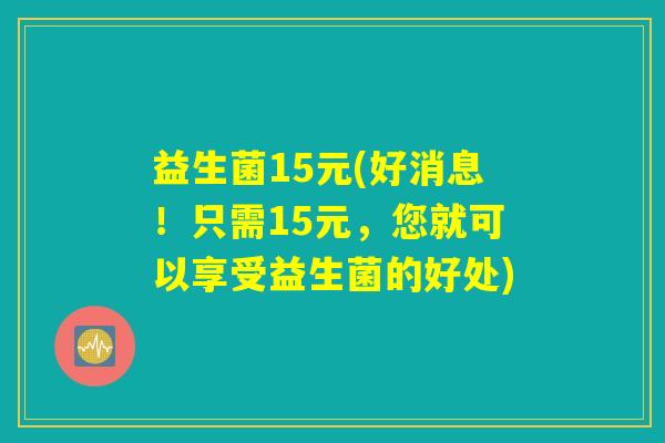 益生菌15元(好消息！只需15元，您就可以享受益生菌的好处)