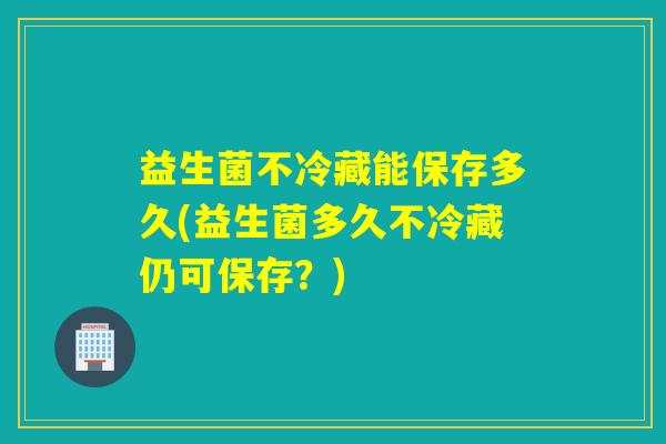 益生菌不冷藏能保存多久(益生菌多久不冷藏仍可保存？)