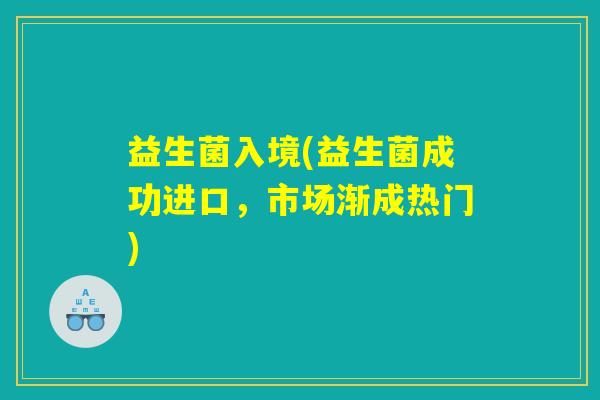 益生菌入境(益生菌成功进口,市场渐成热门) 益生菌入境(益生菌成功进口,市场渐成热门)