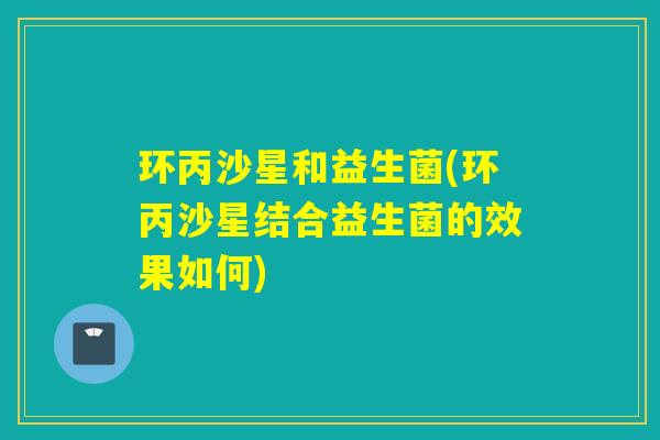 环丙沙星和益生菌(环丙沙星结合益生菌的效果如何)