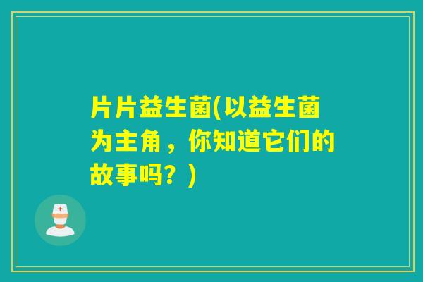片片益生菌(以益生菌为主角,你知道它们的故事吗?) 片片益生菌(以益生菌为主角,你知道它们的故事吗?)
