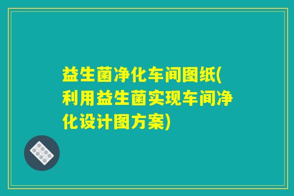 益生菌净化车间图纸(利用益生菌实现车间净化设计图方案) 益生菌净化车间图纸(利用益生菌实现车间净化设计图方案)