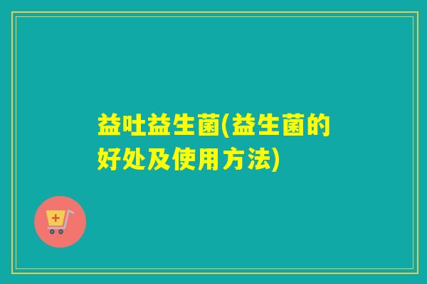 益吐益生菌(益生菌的好处及使用方法) 益吐益生菌(益生菌的好处及使用方法)