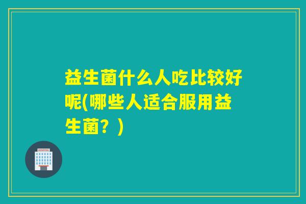 益生菌什么人吃比较好呢(哪些人适合服用益生菌？)