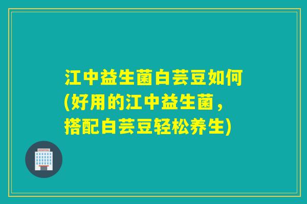 江中益生菌白芸豆如何(好用的江中益生菌,搭配白芸豆轻松养生) 江中益生菌白芸豆如何(好用的江中益生菌,搭配白芸豆轻松养生)