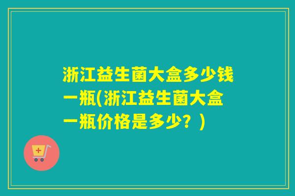 浙江益生菌大盒多少钱一瓶(浙江益生菌大盒一瓶价格是多少？)