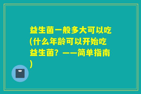 益生菌一般多大可以吃(什么年龄可以开始吃益生菌？——简单指南)