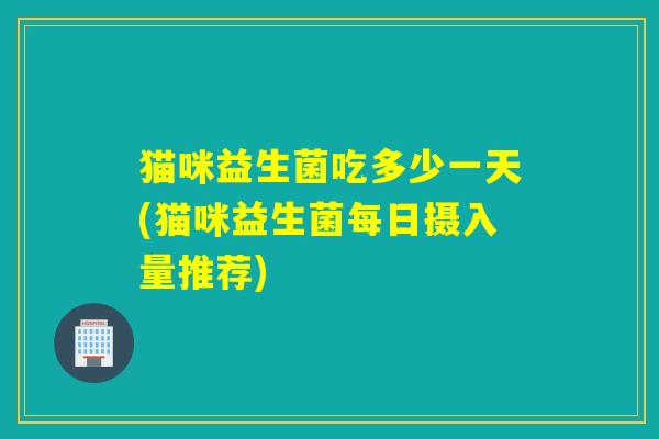 猫咪益生菌吃多少一天(猫咪益生菌每日摄入量推荐)
