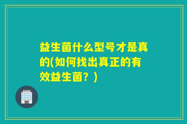 益生菌什么型号才是真的(如何找出真正的有效益生菌？)