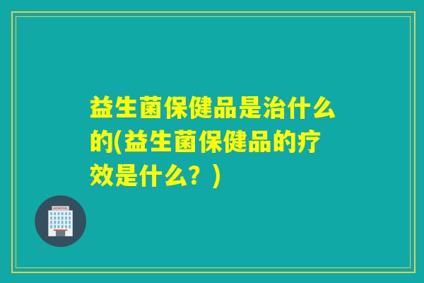 益生菌保健品是什么的(益生菌保健品的疗效是什么?) 益生菌保健品是什么的(益生菌保健品的疗效是什么?)