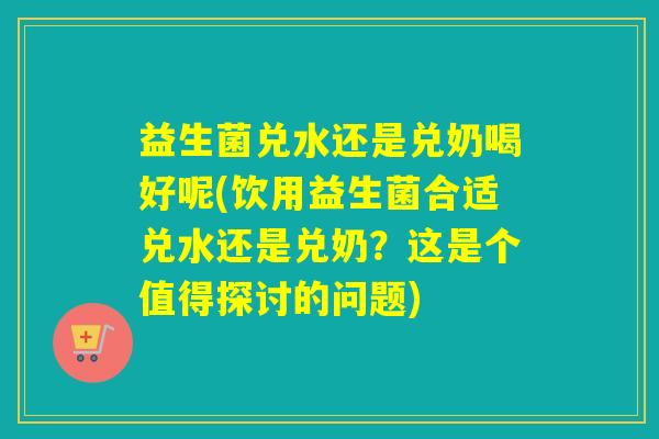 益生菌兑水还是兑奶喝好呢(饮用益生菌合适兑水还是兑奶？这是个值得探讨的问题)