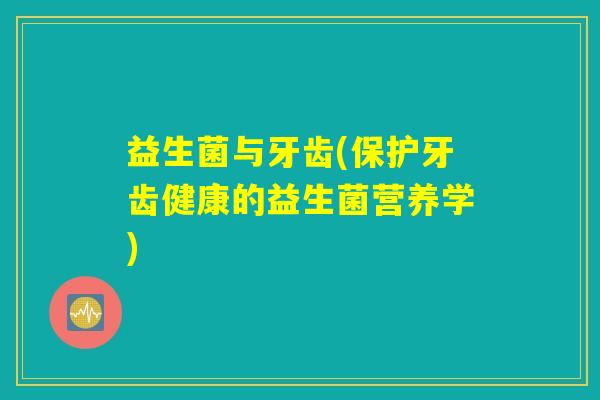 益生菌与牙齿(保护牙齿健康的益生菌营养学) 益生菌与牙齿(保护牙齿健康的益生菌营养学)