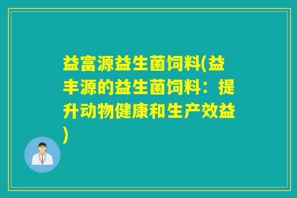 益富源益生菌饲料(益丰源的益生菌饲料:提升动物健康和生产效益) 益富源益生菌饲料(益丰源的益生菌饲料:提升动物健康和生产效益)