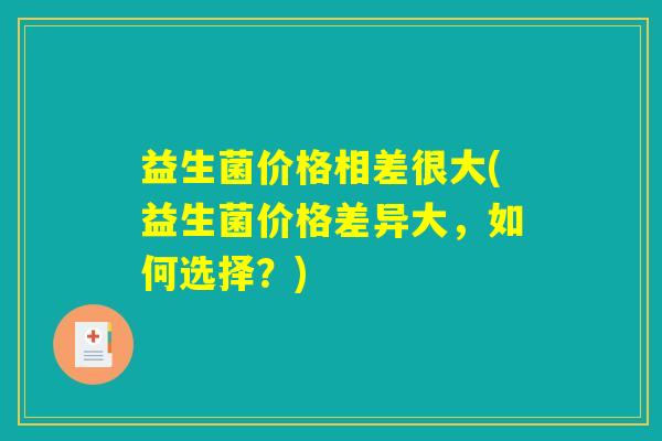 益生菌价格相差很大(益生菌价格差异大，如何选择？)