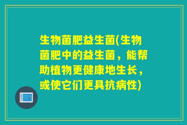 生物菌肥益生菌(生物菌肥中的益生菌，能帮助植物更健康地生长，或使它们更具抗病性)