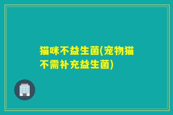 猫咪不益生菌(宠物猫不需补充益生菌)
