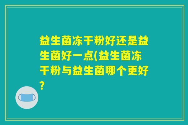 益生菌冻干粉好还是益生菌好一点(益生菌冻干粉与益生菌哪个更好？