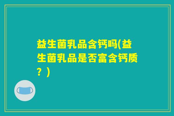益生菌乳品含钙吗(益生菌乳品是否富含钙质?) 益生菌乳品含钙吗(益生菌乳品是否富含钙质?)